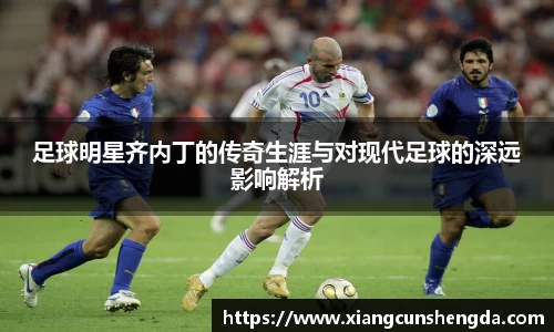 足球明星齐内丁的传奇生涯与对现代足球的深远影响解析