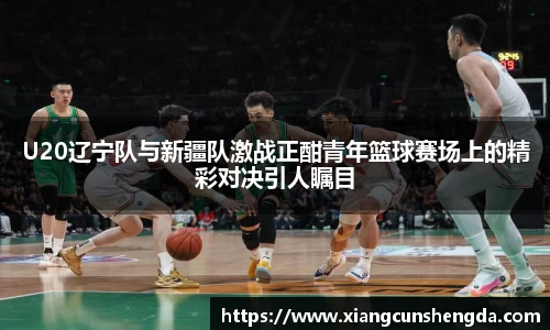 U20辽宁队与新疆队激战正酣青年篮球赛场上的精彩对决引人瞩目